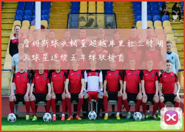 詹姆斯球衣销量超越库里杜兰特湖人球星连续五年蝉联榜首