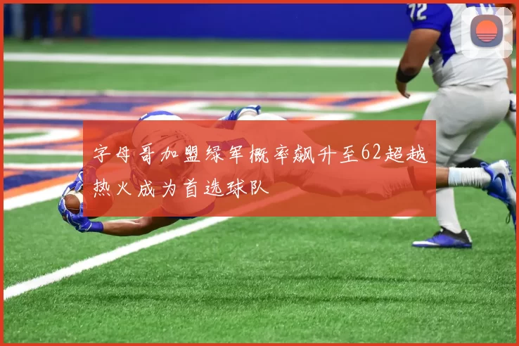 字母哥加盟绿军概率飙升至62超越热火成为首选球队