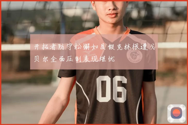 开拓者防守松懈如度假克林根遭戈贝尔全面压制表现堪忧