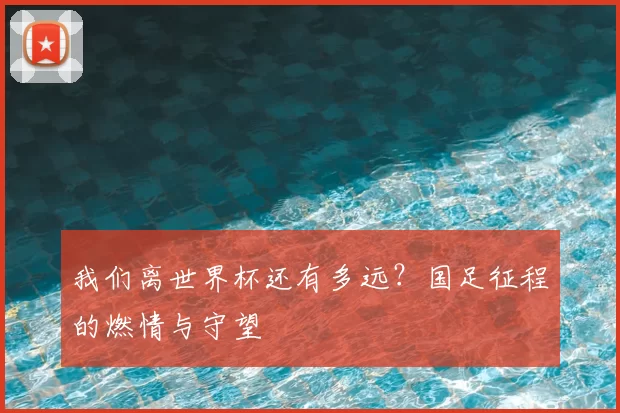 我们离世界杯还有多远?国足征程的燃情与守望