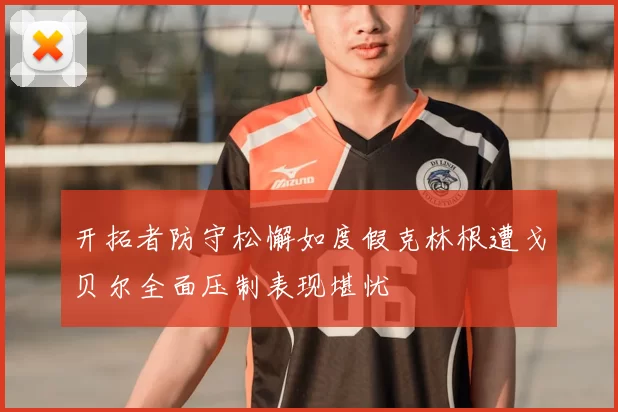 开拓者防守松懈如度假克林根遭戈贝尔全面压制表现堪忧