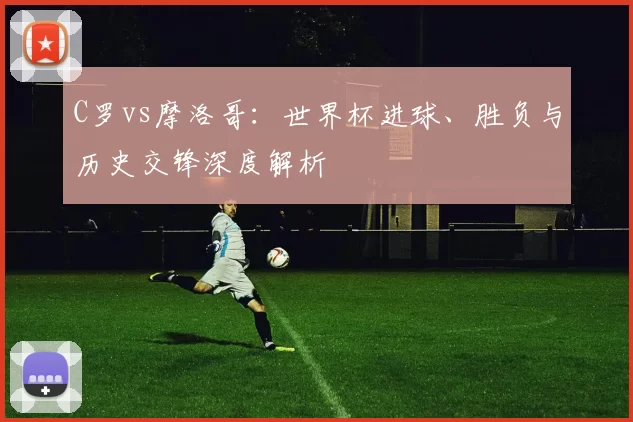 C罗vs摩洛哥:世界杯进球、胜负与历史交锋深度解析