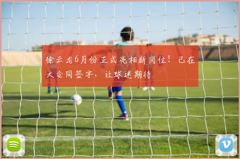 徐云龙6月份正式亮相新岗位！已在大合同签字，让球迷期待