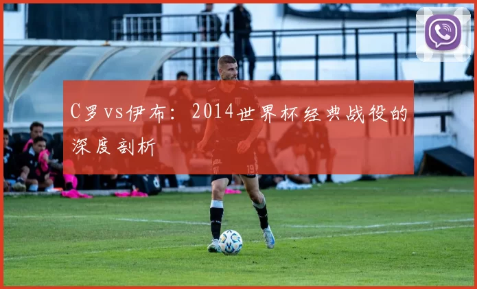 C罗vs伊布:2014世界杯经典战役的深度剖析