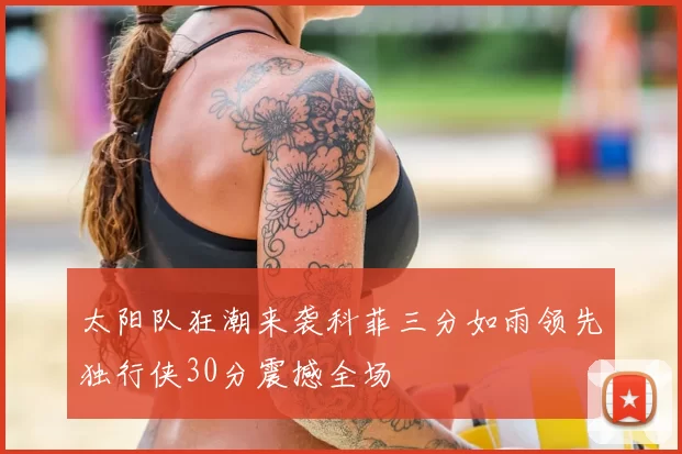 太阳队狂潮来袭科菲三分如雨领先独行侠30分震撼全场