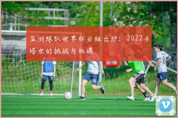亚洲球队世界杯分组出炉:2022卡塔尔的挑战与机遇