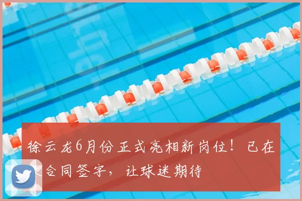 徐云龙6月份正式亮相新岗位！已在大合同签字，让球迷期待