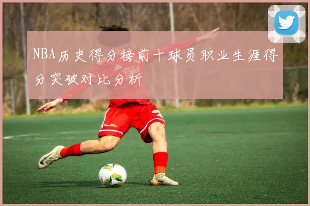 NBA历史得分榜前十球员职业生涯得分突破对比分析
