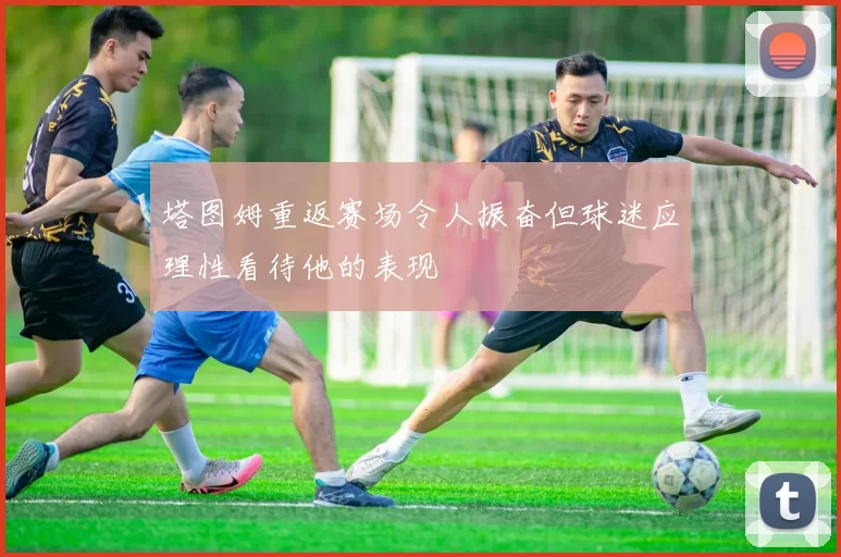 塔图姆重返赛场令人振奋但球迷应理性看待他的表现