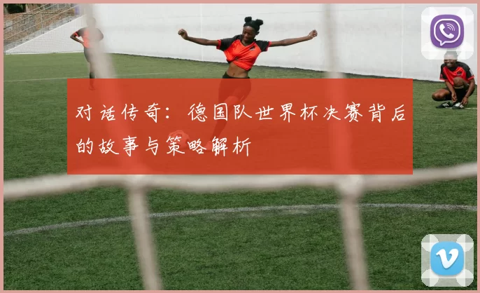 对话传奇：德国队世界杯决赛背后的故事与策略解析