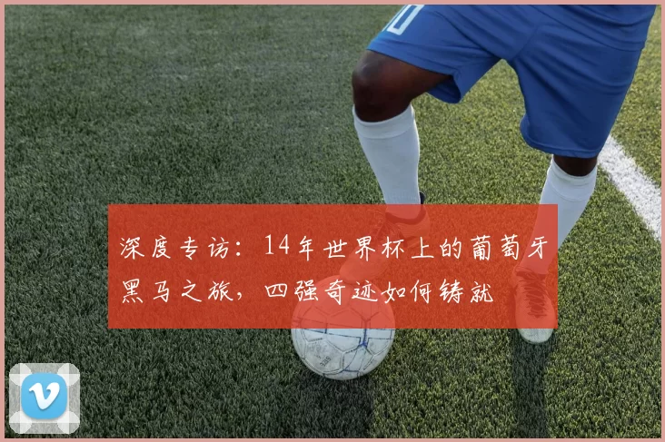 深度专访：14年世界杯上的葡萄牙黑马之旅，四强奇迹如何铸就