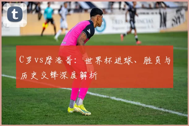 C罗vs摩洛哥：世界杯进球、胜负与历史交锋深度解析