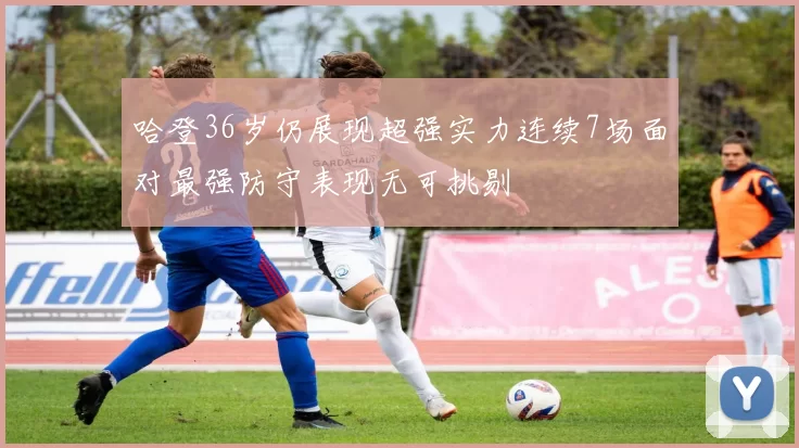 哈登36岁仍展现超强实力连续7场面对最强防守表现无可挑剔