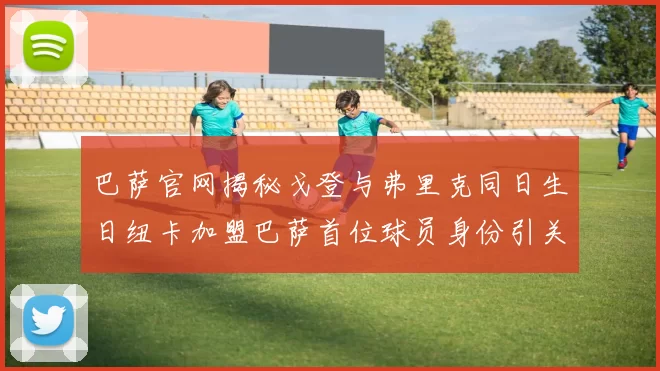 巴萨官网揭秘戈登与弗里克同日生日纽卡加盟巴萨首位球员身份引关注