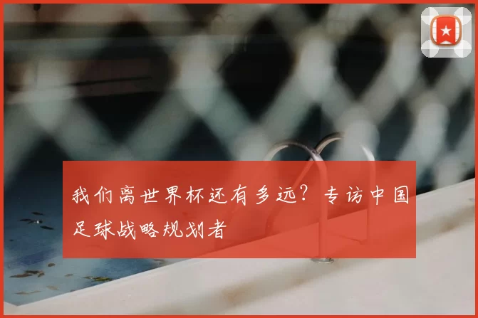 我们离世界杯还有多远?专访中国足球战略规划者