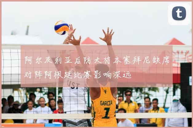 阿尔及利亚后防大将本塞拜尼缺席对阵阿根廷比赛影响深远