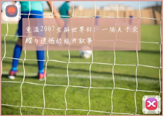 重温2007女排世界杯：一场关于荣耀与遗憾的经典叙事