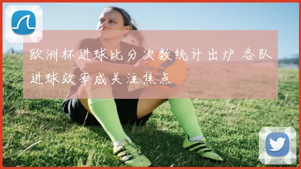 欧洲杯进球比分次数统计出炉 各队进球效率成关注焦点