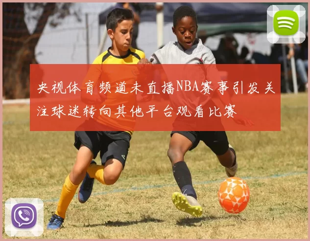 央视体育频道未直播NBA赛事引发关注球迷转向其他平台观看比赛