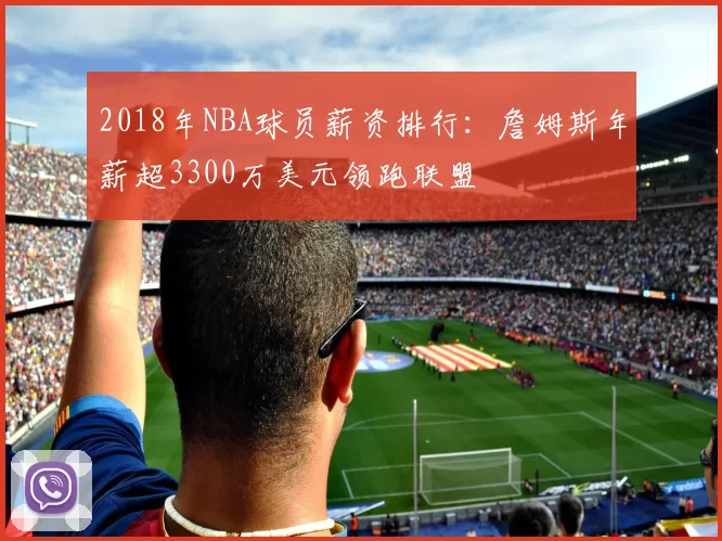 2018年NBA球员薪资排行:詹姆斯年薪超3300万美元领跑联盟