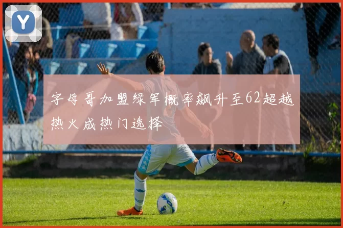字母哥加盟绿军概率飙升至62超越热火成热门选择