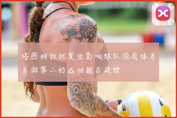 塔图姆担忧复出影响球队现有体系东部第二的成功能否延续