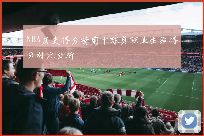 NBA历史得分榜前十球员职业生涯得分对比分析