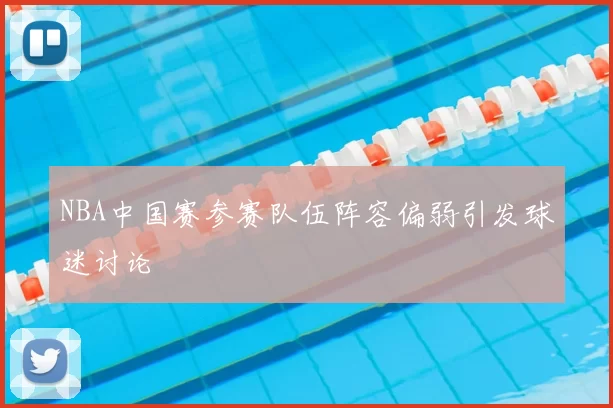 NBA中国赛参赛队伍阵容偏弱引发球迷讨论