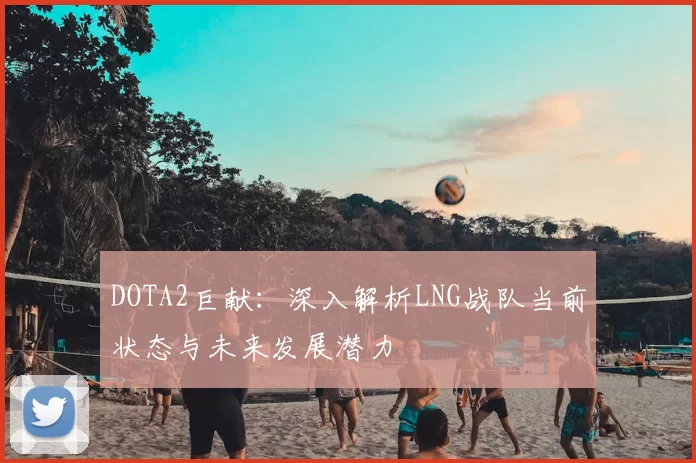 DOTA2巨献:深入解析LNG战队当前状态与未来发展潜力