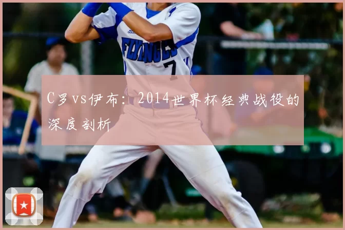 C罗vs伊布：2014世界杯经典战役的深度剖析