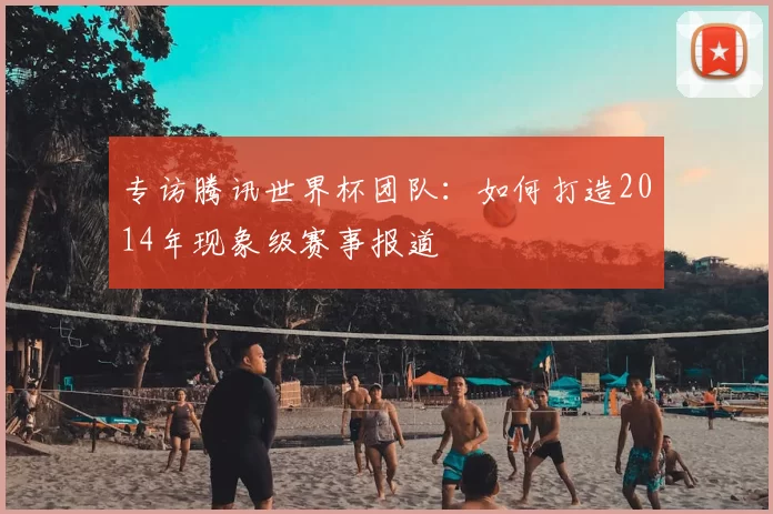 专访腾讯世界杯团队：如何打造2014年现象级赛事报道