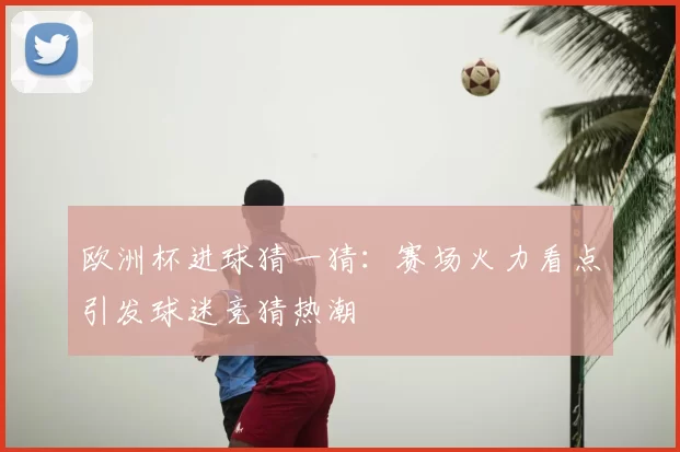 欧洲杯进球猜一猜:赛场火力看点引发球迷竞猜热潮
