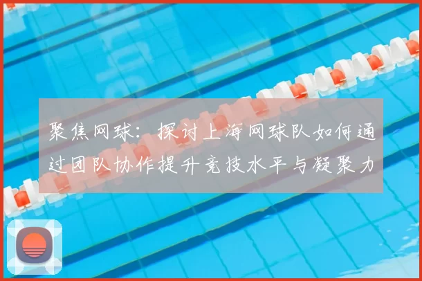 聚焦网球:探讨上海网球队如何通过团队协作提升竞技水平与凝聚力