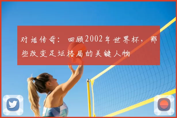 对话传奇：回顾2002年世界杯，那些改变足坛格局的关键人物