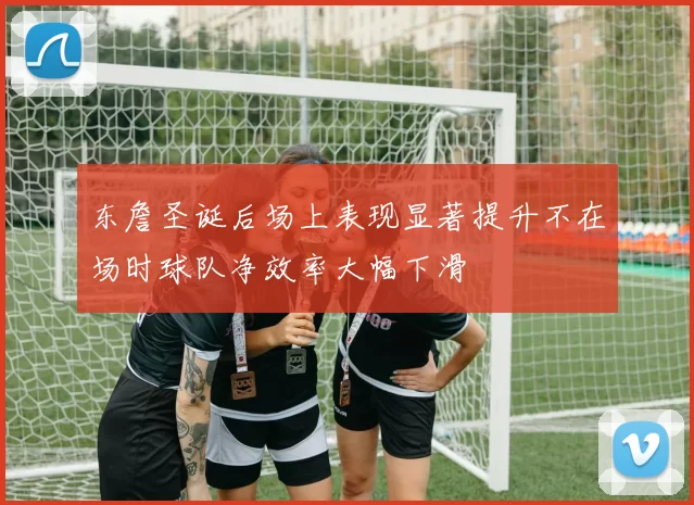 东詹圣诞后场上表现显著提升不在场时球队净效率大幅下滑
