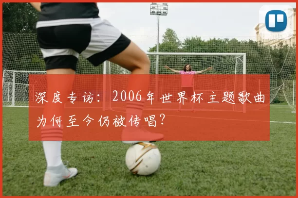 深度专访:2006年世界杯主题歌曲为何至今仍被传唱?