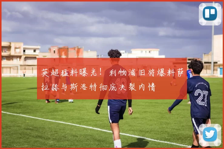 英超猛料曝光！利物浦旧将爆料萨拉赫与斯洛特彻底决裂内情