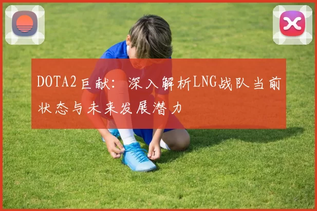 DOTA2巨献：深入解析LNG战队当前状态与未来发展潜力