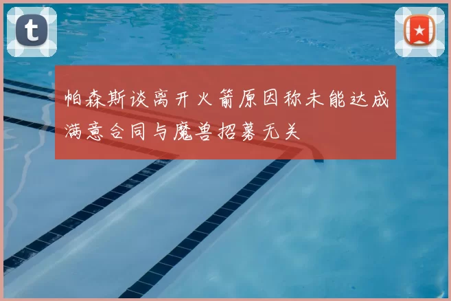 帕森斯谈离开火箭原因称未能达成满意合同与魔兽招募无关