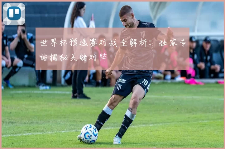 世界杯预选赛对战全解析:独家专访揭秘关键对阵