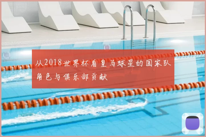从2018世界杯看皇马球星的国家队角色与俱乐部贡献