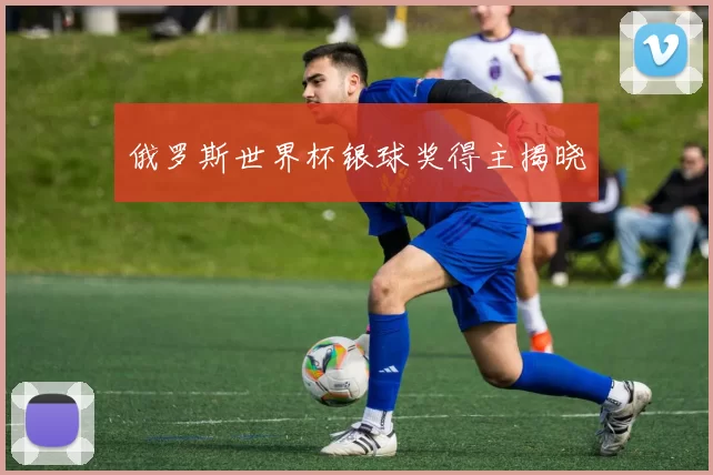 俄罗斯世界杯银球奖得主揭晓