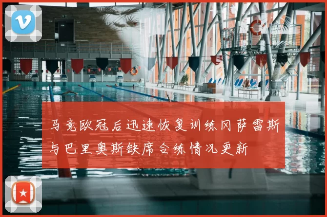 马竞欧冠后迅速恢复训练冈萨雷斯与巴里奥斯缺席合练情况更新