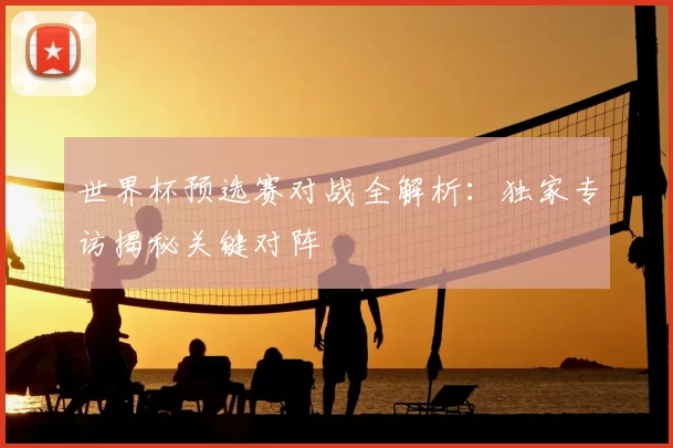 世界杯预选赛对战全解析：独家专访揭秘关键对阵