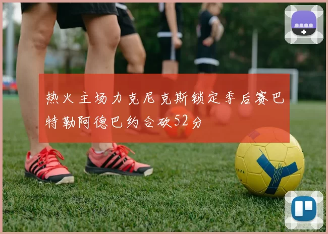 热火主场力克尼克斯锁定季后赛巴特勒阿德巴约合砍52分