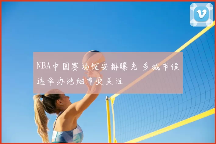 NBA中国赛场馆安排曝光 多城市候选举办地细节受关注