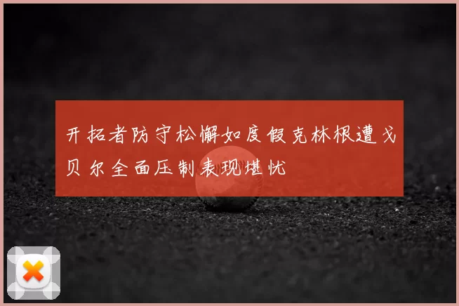 开拓者防守松懈如度假克林根遭戈贝尔全面压制表现堪忧