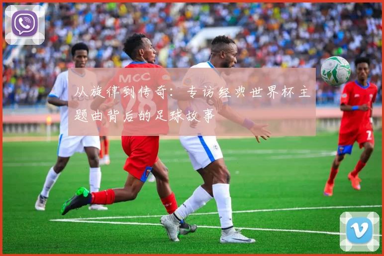 从旋律到传奇：专访经典世界杯主题曲背后的足球故事