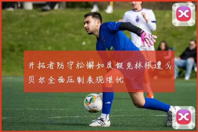 开拓者防守松懈如度假克林根遭戈贝尔全面压制表现堪忧
