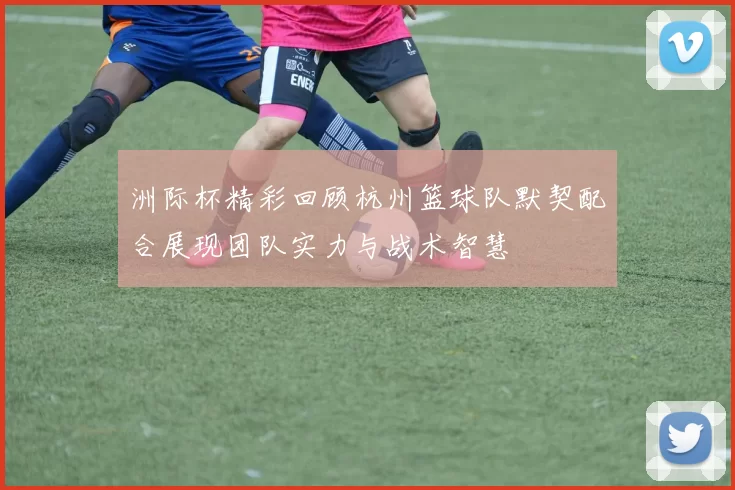 洲际杯精彩回顾杭州篮球队默契配合展现团队实力与战术智慧